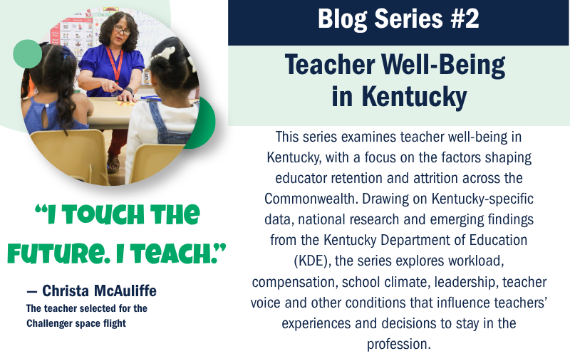 Blog Series #2 Teacher Well-Being in Kentucky This series examines teacher well-being in Kentucky, with a focus on the factors shaping educator retention and attrition across the Commonwealth. Drawing on Kentucky-specific data, national research and emerging findings from the Kentucky Department of Education (KDE), the series explores workload, compensation, school climate, leadership, teacher voice and other conditions that influence teachers’ experiences and decisions to stay in the profession.
